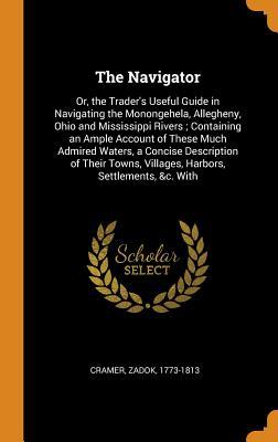 Read Online The Navigator: Or, the Trader's Useful Guide in Navigating the Monongehela, Allegheny, Ohio and Mississippi Rivers; Containing an Ample Account of These Much Admired Waters, a Concise Description of Their Towns, Villages, Harbors, Settlements, &c. with - Zadok Cramer | ePub