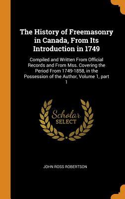 Full Download The History of Freemasonry in Canada, from Its Introduction in 1749: Compiled and Written from Official Records and from Mss. Covering the Period from 1749-1858, in the Possession of the Author, Volume 1, Part 1 - John Ross Robertson file in PDF