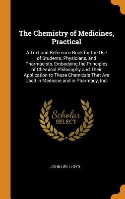Read Online The Chemistry of Medicines, Practical: A Text and Reference Book for the Use of Students, Physicians, and Pharmacists, Embodying the Principles of Chemical Philosophy and Their Application to Those Chemicals That Are Used in Medicine and in Pharmacy, Incl - John Uri Lloyd | ePub