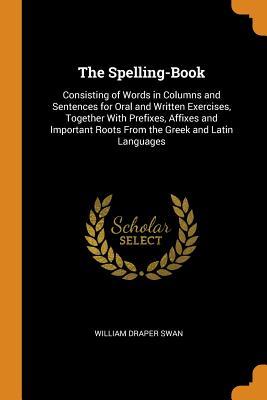 Read Online The Spelling-Book: Consisting of Words in Columns and Sentences for Oral and Written Exercises, Together with Prefixes, Affixes and Important Roots from the Greek and Latin Languages - William Draper Swan | PDF
