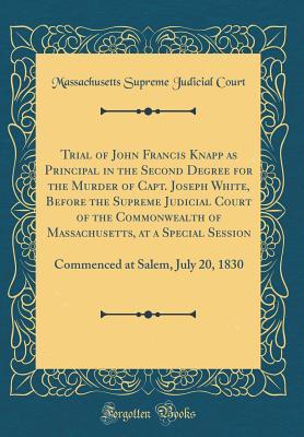 Read Online Trial of John Francis Knapp as Principal in the Second Degree for the Murder of Capt. Joseph White, Before the Supreme Judicial Court of the Commonwealth of Massachusetts, at a Special Session: Commenced at Salem, July 20, 1830 (Classic Reprint) - Massachusetts Supreme Judicial Court | PDF