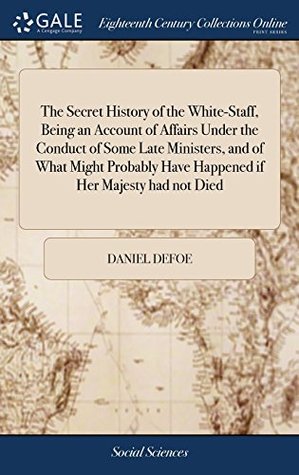 Read Online The Secret History of the White-Staff, Being an Account of Affairs Under the Conduct of Some Late Ministers, and of What Might Probably Have Happened If Her Majesty Had Not Died - Daniel Defoe | ePub