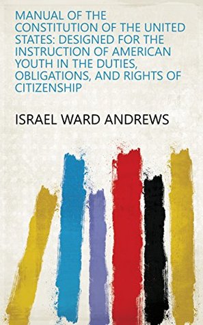 Download Manual of the Constitution of the United States: Designed for the Instruction of American Youth in the Duties, Obligations, and Rights of Citizenship - Israel Ward Andrews | PDF