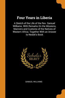 Full Download Four Years in Liberia: A Sketch of the Life of the Rev. Samuel Williams. with Remarks on the Missions, Manners and Customs of the Natives of Western Africa. Together with an Answer to Nesbit's Book - Samuel Williams file in PDF