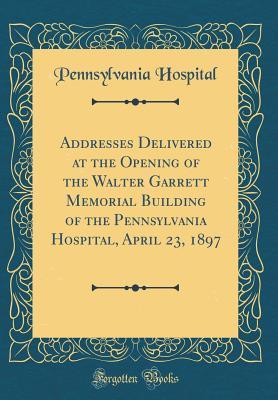 Full Download Addresses Delivered at the Opening of the Walter Garrett Memorial Building of the Pennsylvania Hospital, April 23, 1897 (Classic Reprint) - Pennsylvania Hospital | PDF