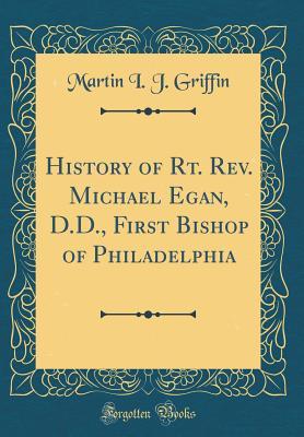 Read Online History of Rt. Rev. Michael Egan, D.D., First Bishop of Philadelphia (Classic Reprint) - Martin I.J. Griffin | PDF