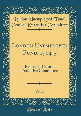 Read Online London Unemployed Fund, 1904-5, Vol. 5: Report of Central Executive Committee (Classic Reprint) - London Unemployed Fund Centr Committee file in PDF