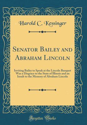 Read Senator Bailey and Abraham Lincoln: Inviting Bailey to Speak at the Lincoln Banquet Was a Disgrace to the State of Illinois and an Insult to the Memory of Abraham Lincoln (Classic Reprint) - Harold C. Kessinger | ePub