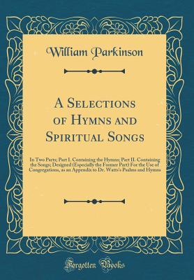 Full Download A Selections of Hymns and Spiritual Songs: In Two Parts; Part I. Containing the Hymns; Part II. Containing the Songs; Designed (Especially the Former Part) for the Use of Congregations, as an Appendix to Dr. Watts's Psalms and Hymns (Classic Reprint) - William Parkinson file in PDF
