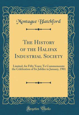 Read Online The History of the Halifax Industrial Society: Limited, for Fifty Years; To Commemorate the Celebration of Its Jubilee in January, 1901 (Classic Reprint) - Montague Blatchford file in PDF