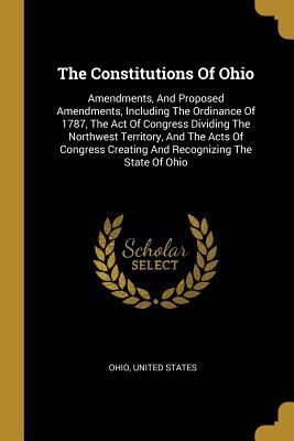 Read Online The Constitutions Of Ohio: Amendments, And Proposed Amendments, Including The Ordinance Of 1787, The Act Of Congress Dividing The Northwest Territory, And The Acts Of Congress Creating And Recognizing The State Of Ohio - U.S. Government | ePub