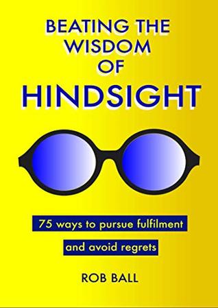 Read Beating the Wisdom of Hindsight: 75 Ways to Pursue Fulfilment and Avoid Regrets - Rob Ball | PDF