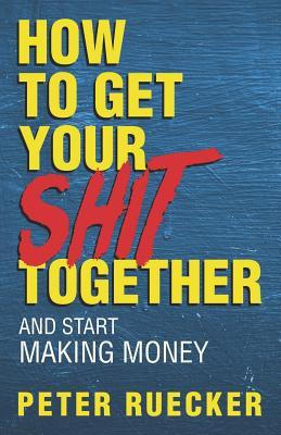 Read Online How To Get Your Shit Together and Start Making Money - Peter Ruecker file in PDF
