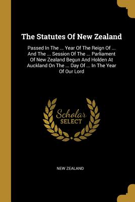 Download The Statutes of New Zealand: Passed in the  Year of the Reign of  and the  Session of the  Parliament of New Zealand Begun and Holden at Auckland on the  Day of  in the Year of Our Lord - New Zealand | PDF