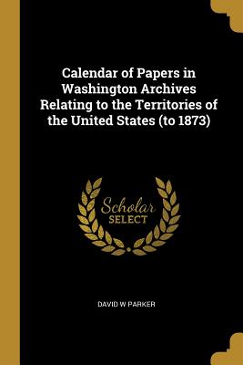 Read Online Calendar of Papers in Washington Archives Relating to the Territories of the United States (to 1873) - David W Parker file in PDF